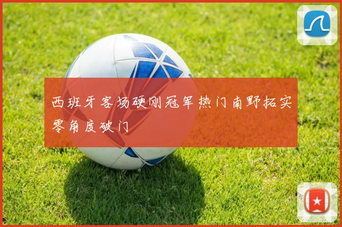 西班牙客场硬刚冠军热门南野拓实零角度破门