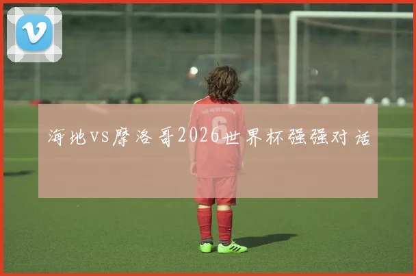 海地vs摩洛哥2026世界杯强强对话