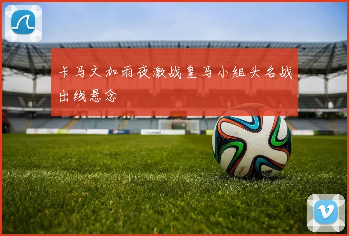 卡马文加雨夜激战皇马小组头名战出线悬念