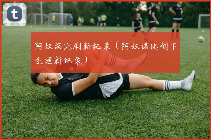 阿奴诺比刷新纪录（阿奴诺比创下生涯新纪录）
