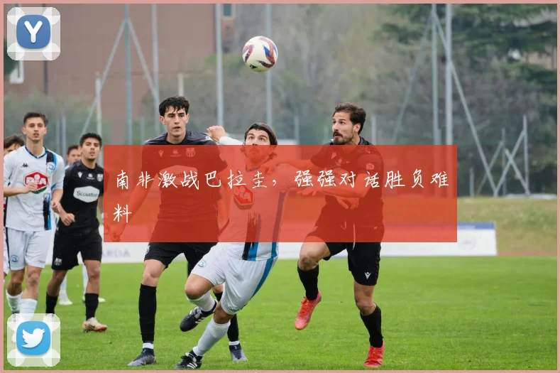 南非激战巴拉圭，强强对话胜负难料