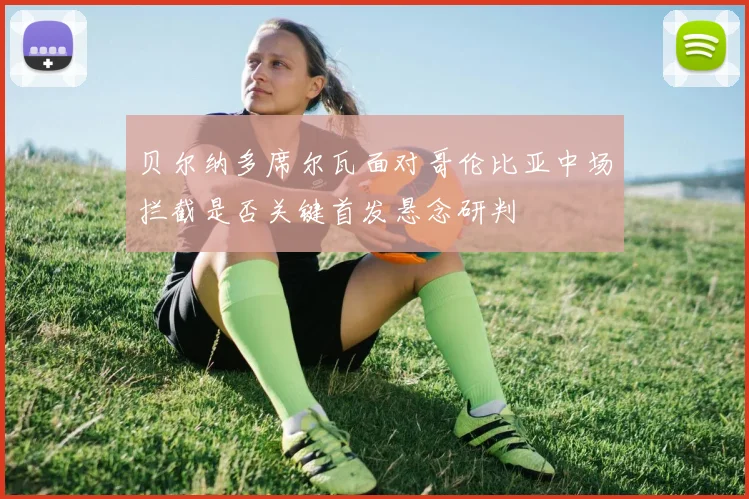 贝尔纳多席尔瓦面对哥伦比亚中场拦截是否关键首发悬念研判