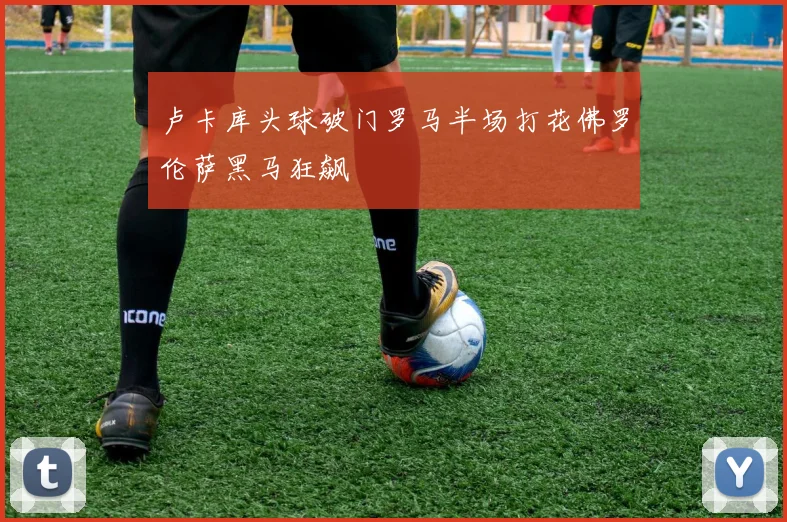 卢卡库头球破门罗马半场打花佛罗伦萨黑马狂飙
