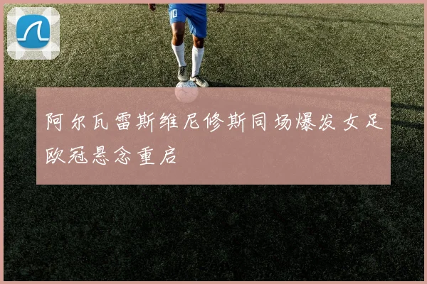 阿尔瓦雷斯维尼修斯同场爆发女足欧冠悬念重启