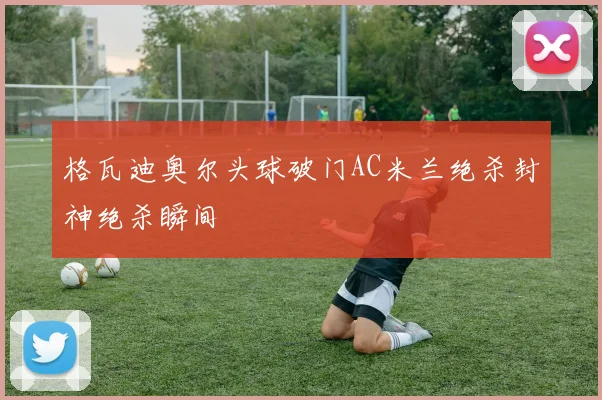 格瓦迪奥尔头球破门AC米兰绝杀封神绝杀瞬间