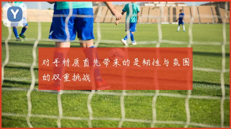 对手特质首先带来的是韧性与氛围的双重挑战