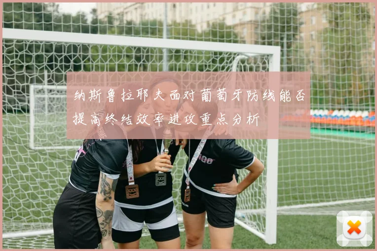 纳斯鲁拉耶夫面对葡萄牙防线能否提高终结效率进攻重点分析