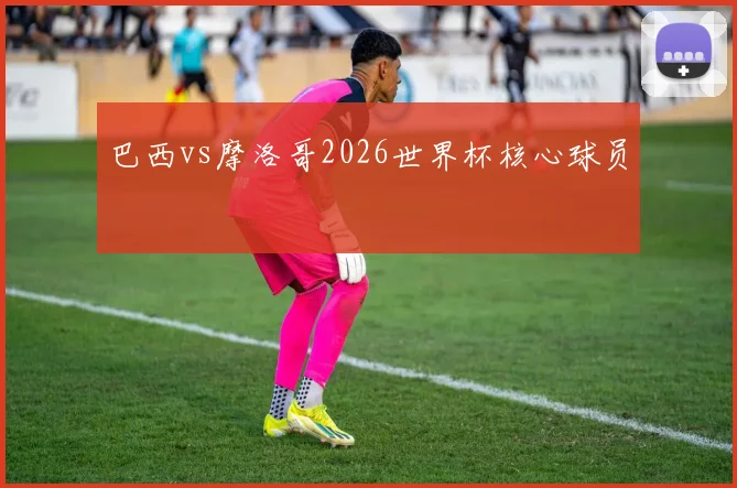 巴西vs摩洛哥2026世界杯核心球员