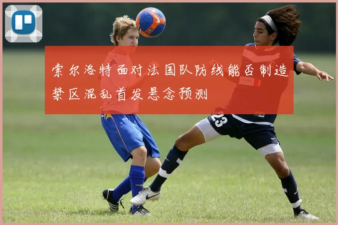 索尔洛特面对法国队防线能否制造禁区混乱首发悬念预测