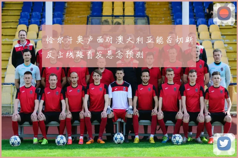 恰尔汗奥卢面对澳大利亚能否切断反击线路首发悬念预测