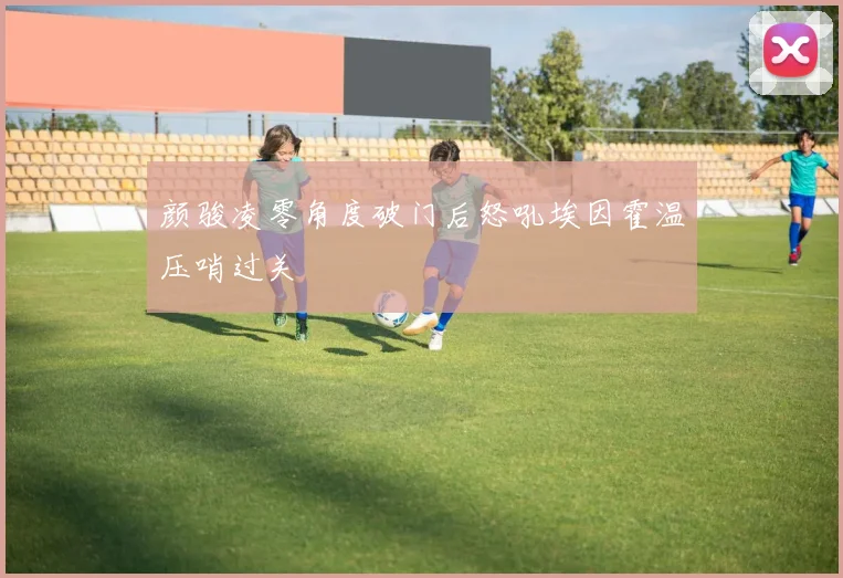 颜骏凌零角度破门后怒吼埃因霍温压哨过关