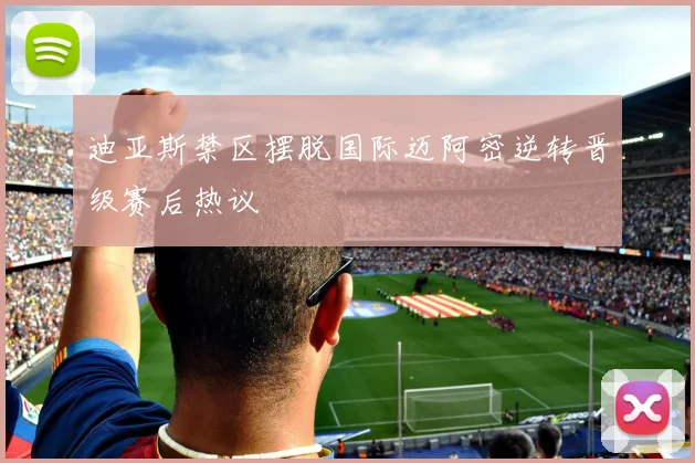 迪亚斯禁区摆脱国际迈阿密逆转晋级赛后热议