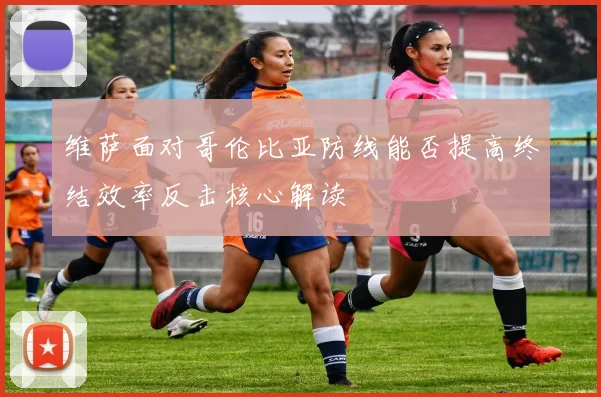维萨面对哥伦比亚防线能否提高终结效率反击核心解读