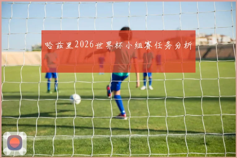 哈兹里2026世界杯小组赛任务分析