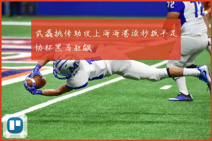 武磊挑传助攻上海海港读秒扳平足协杯黑马狂飙