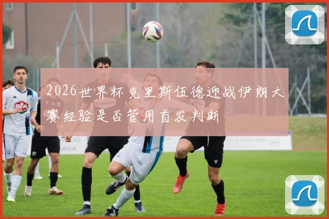 2026世界杯克里斯伍德迎战伊朗大赛经验是否管用首发判断