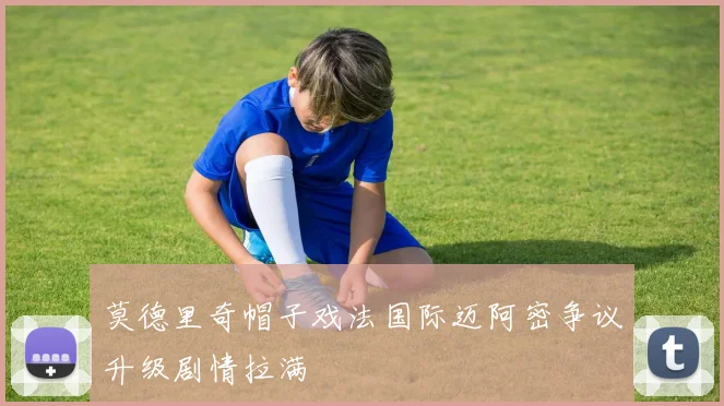 莫德里奇帽子戏法国际迈阿密争议升级剧情拉满