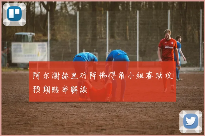 阿尔谢赫里对阵佛得角小组赛助攻预期赔率解读
