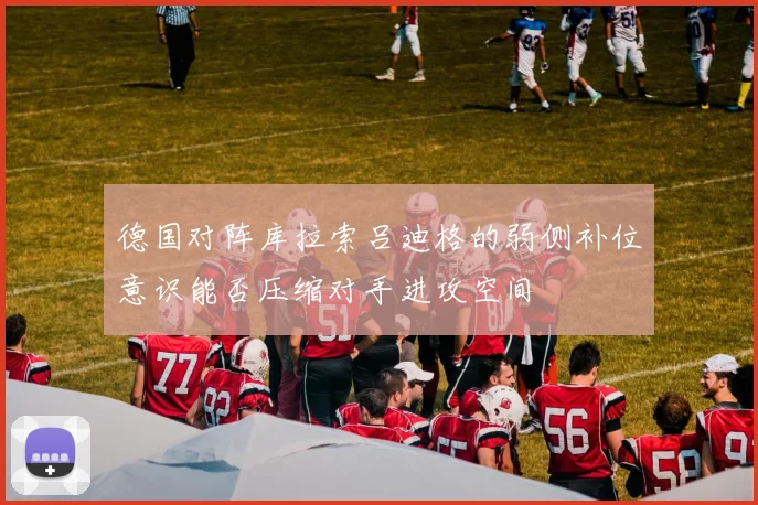 德国对阵库拉索吕迪格的弱侧补位意识能否压缩对手进攻空间