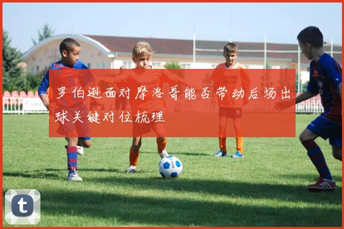 罗伯逊面对摩洛哥能否带动后场出球关键对位梳理
