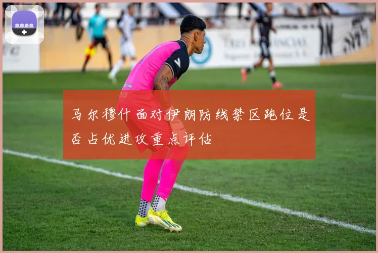 马尔穆什面对伊朗防线禁区跑位是否占优进攻重点评估