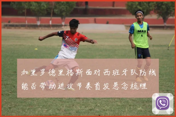 加里罗德里格斯面对西班牙队防线能否带动进攻节奏首发悬念梳理
