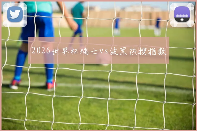 2026世界杯瑞士vs波黑热搜指数