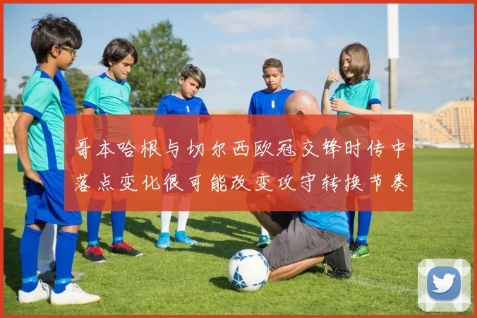 哥本哈根与切尔西欧冠交锋时传中落点变化很可能改变攻守转换节奏