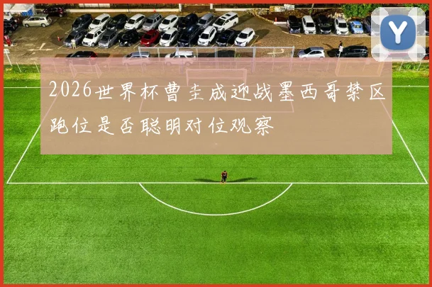 2026世界杯曹圭成迎战墨西哥禁区跑位是否聪明对位观察