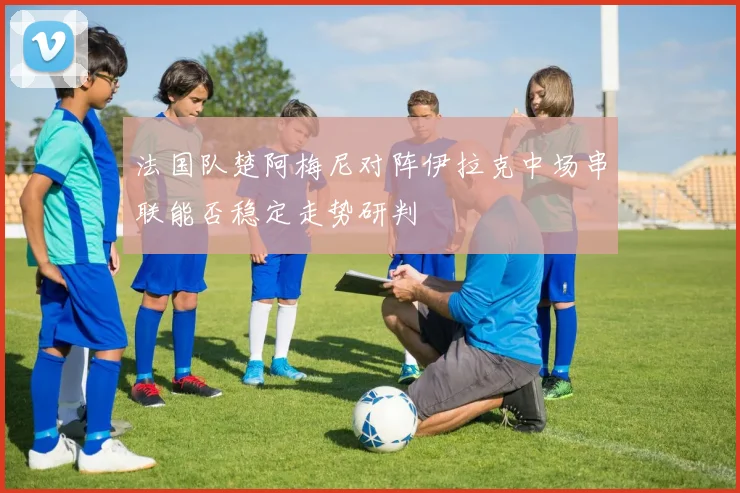 法国队楚阿梅尼对阵伊拉克中场串联能否稳定走势研判