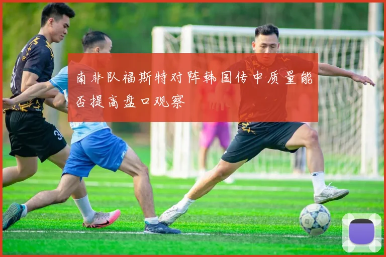 南非队福斯特对阵韩国传中质量能否提高盘口观察