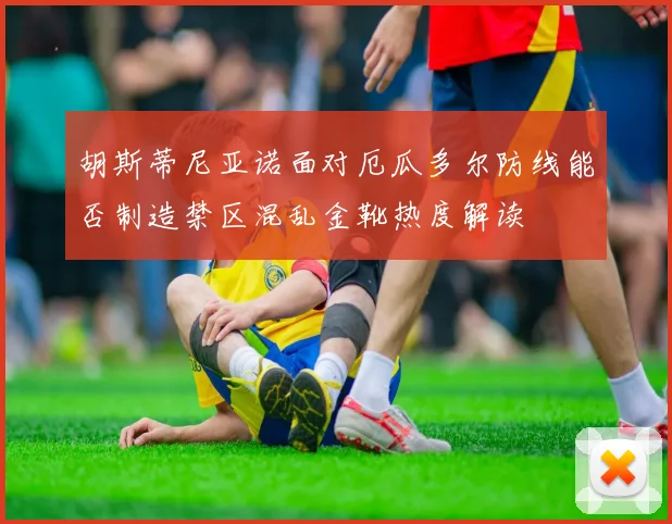 胡斯蒂尼亚诺面对厄瓜多尔防线能否制造禁区混乱金靴热度解读