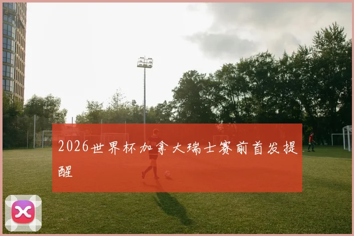 2026世界杯加拿大瑞士赛前首发提醒