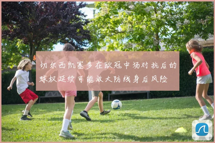 切尔西凯塞多在欧冠中场对抗后的球权延续可能放大防线身后风险