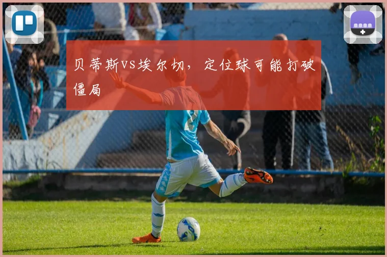 贝蒂斯vs埃尔切,定位球可能打破僵局